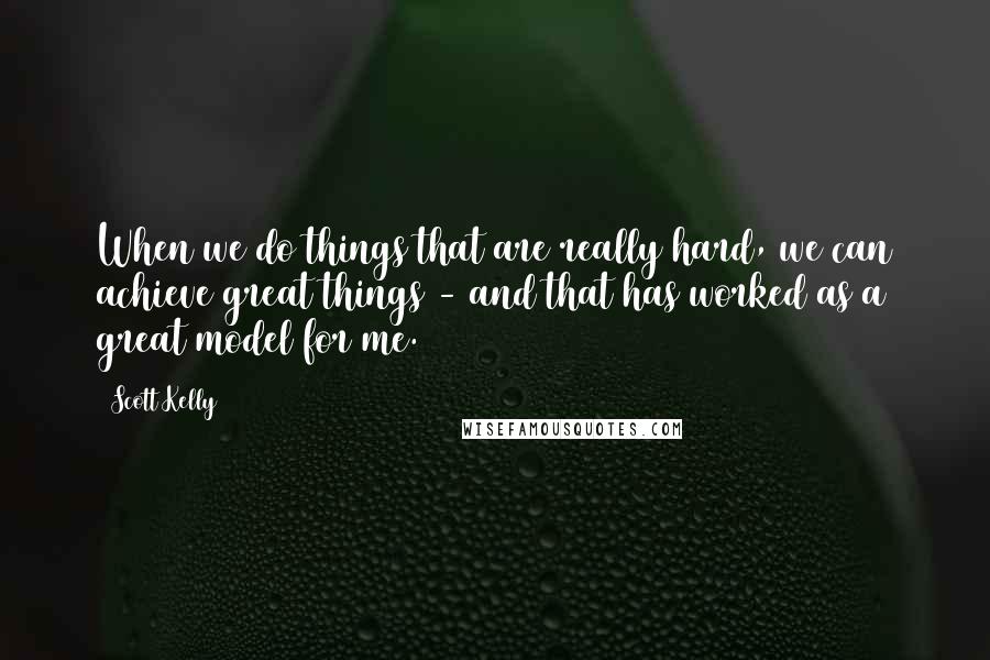 Scott Kelly Quotes: When we do things that are really hard, we can achieve great things - and that has worked as a great model for me.