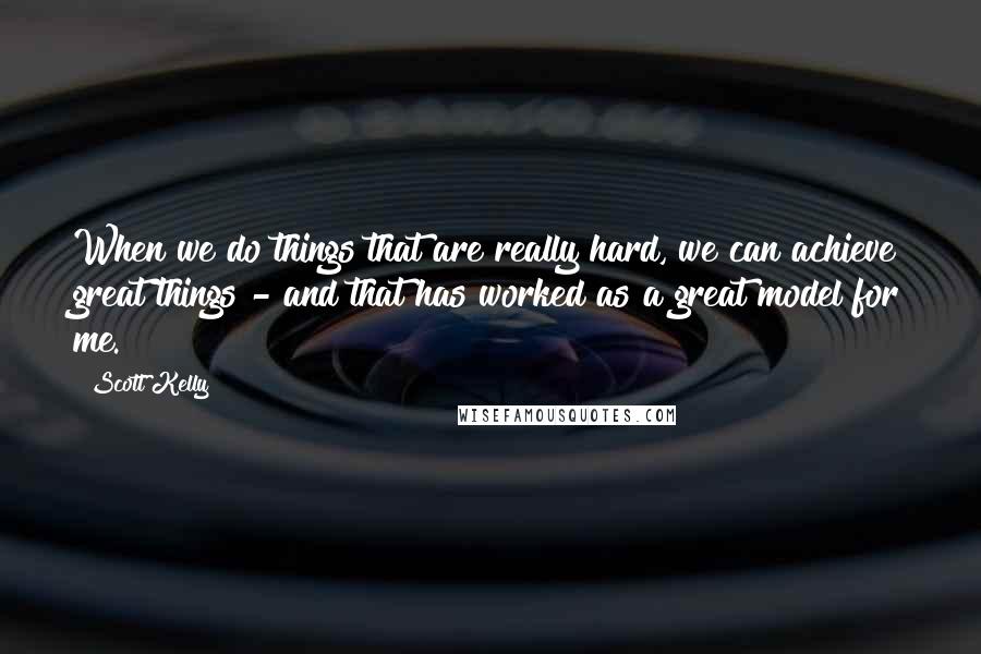 Scott Kelly Quotes: When we do things that are really hard, we can achieve great things - and that has worked as a great model for me.