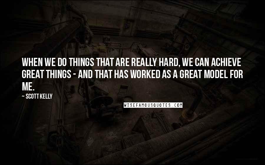 Scott Kelly Quotes: When we do things that are really hard, we can achieve great things - and that has worked as a great model for me.