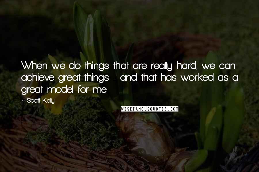 Scott Kelly Quotes: When we do things that are really hard, we can achieve great things - and that has worked as a great model for me.