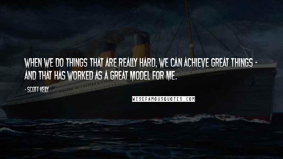 Scott Kelly Quotes: When we do things that are really hard, we can achieve great things - and that has worked as a great model for me.