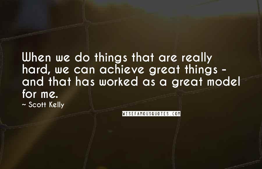 Scott Kelly Quotes: When we do things that are really hard, we can achieve great things - and that has worked as a great model for me.