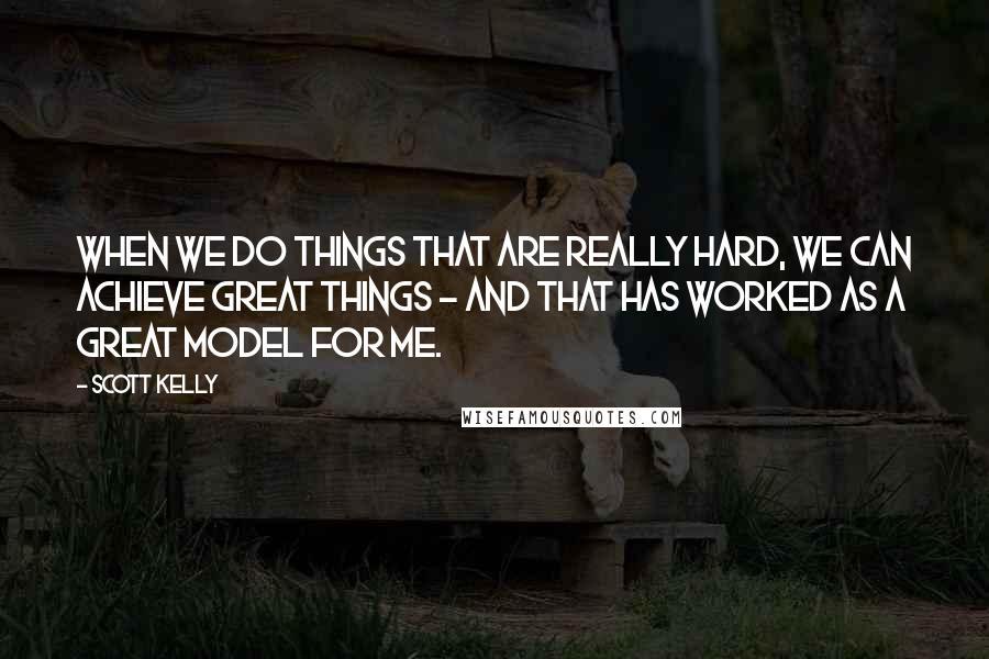 Scott Kelly Quotes: When we do things that are really hard, we can achieve great things - and that has worked as a great model for me.