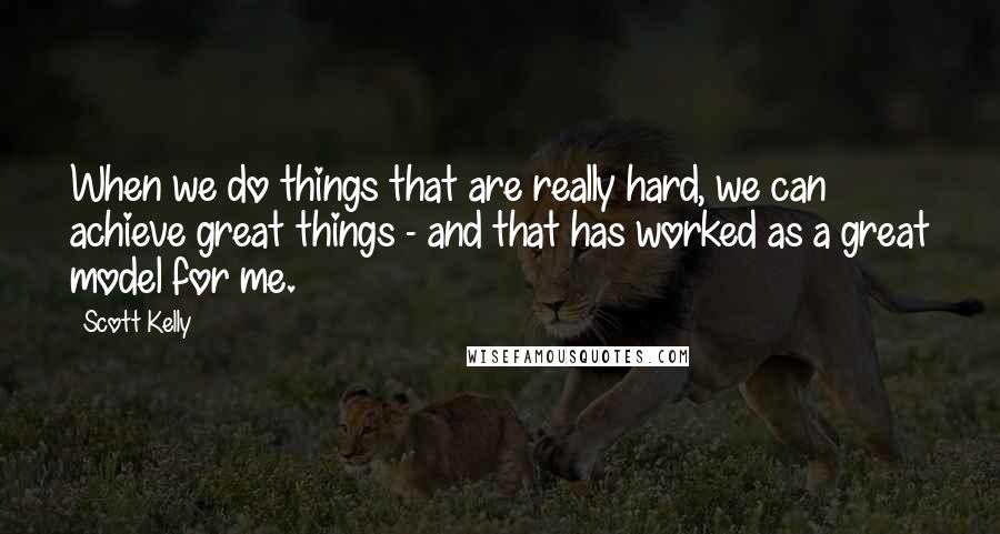 Scott Kelly Quotes: When we do things that are really hard, we can achieve great things - and that has worked as a great model for me.