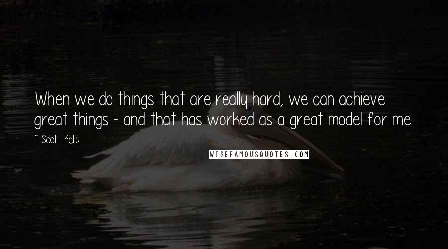 Scott Kelly Quotes: When we do things that are really hard, we can achieve great things - and that has worked as a great model for me.