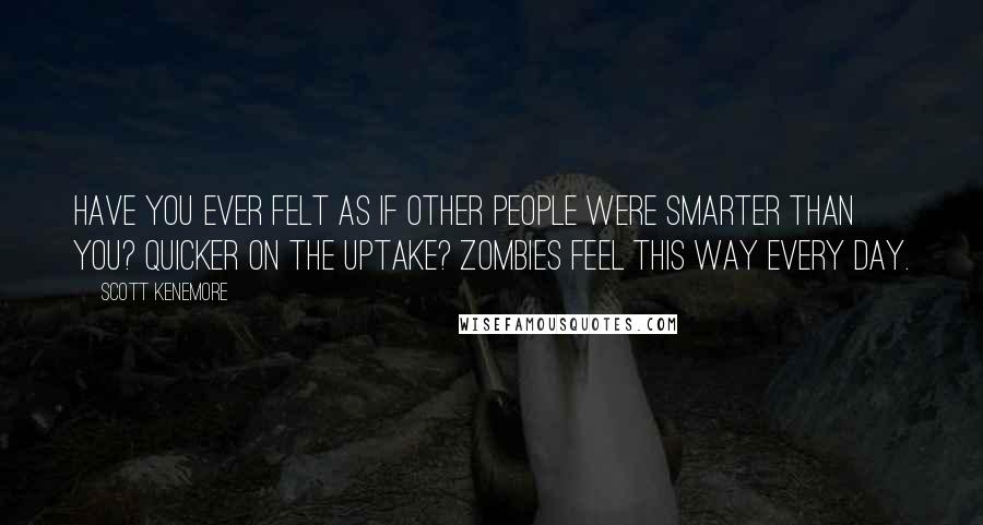 Scott Kenemore Quotes: Have you ever felt as if other people were smarter than you? Quicker on the uptake? Zombies feel this way every day.