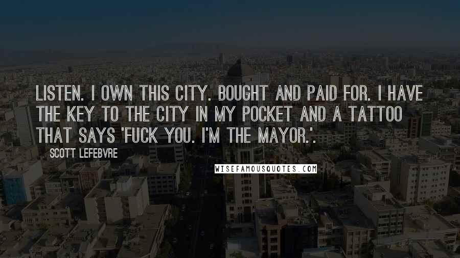 Scott Lefebvre Quotes: Listen. I own this city. Bought and paid for. I have the key to the city in my pocket and a tattoo that says 'Fuck you. I'm the Mayor.'.