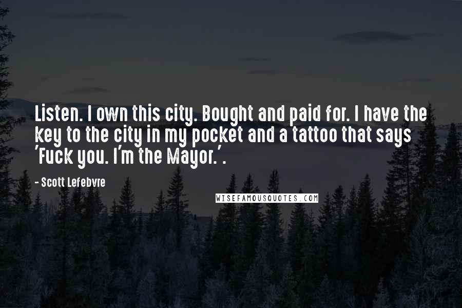 Scott Lefebvre Quotes: Listen. I own this city. Bought and paid for. I have the key to the city in my pocket and a tattoo that says 'Fuck you. I'm the Mayor.'.