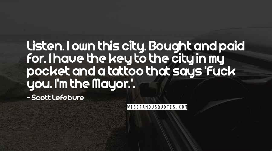 Scott Lefebvre Quotes: Listen. I own this city. Bought and paid for. I have the key to the city in my pocket and a tattoo that says 'Fuck you. I'm the Mayor.'.