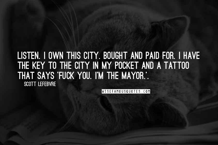 Scott Lefebvre Quotes: Listen. I own this city. Bought and paid for. I have the key to the city in my pocket and a tattoo that says 'Fuck you. I'm the Mayor.'.