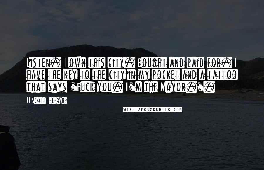 Scott Lefebvre Quotes: Listen. I own this city. Bought and paid for. I have the key to the city in my pocket and a tattoo that says 'Fuck you. I'm the Mayor.'.