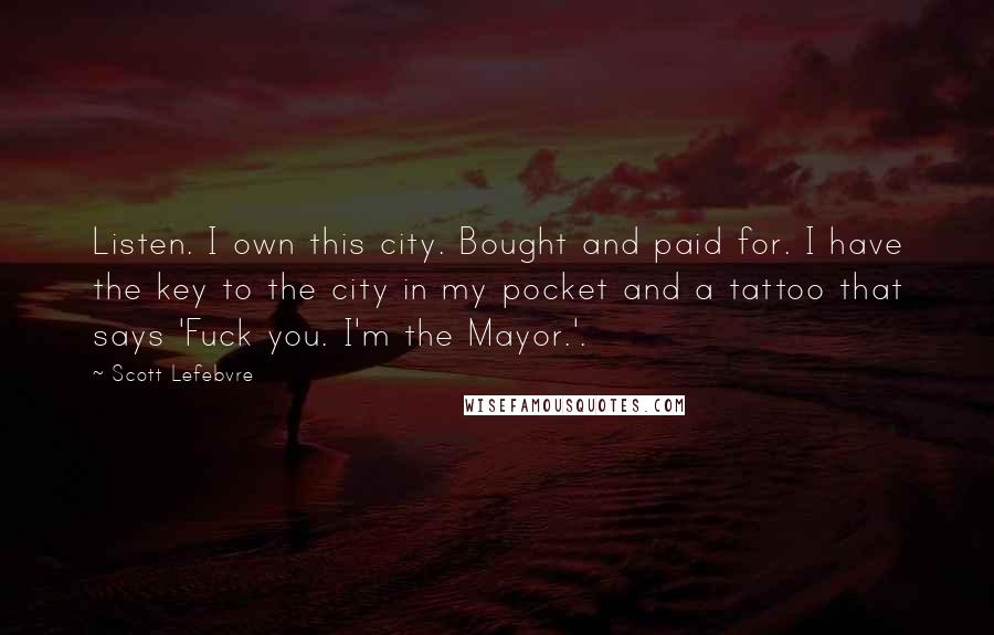 Scott Lefebvre Quotes: Listen. I own this city. Bought and paid for. I have the key to the city in my pocket and a tattoo that says 'Fuck you. I'm the Mayor.'.