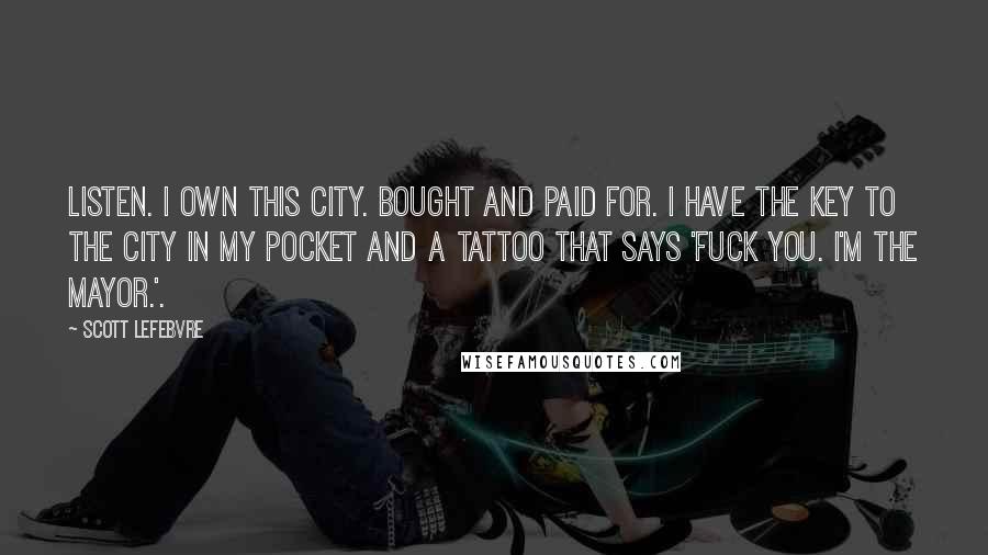 Scott Lefebvre Quotes: Listen. I own this city. Bought and paid for. I have the key to the city in my pocket and a tattoo that says 'Fuck you. I'm the Mayor.'.