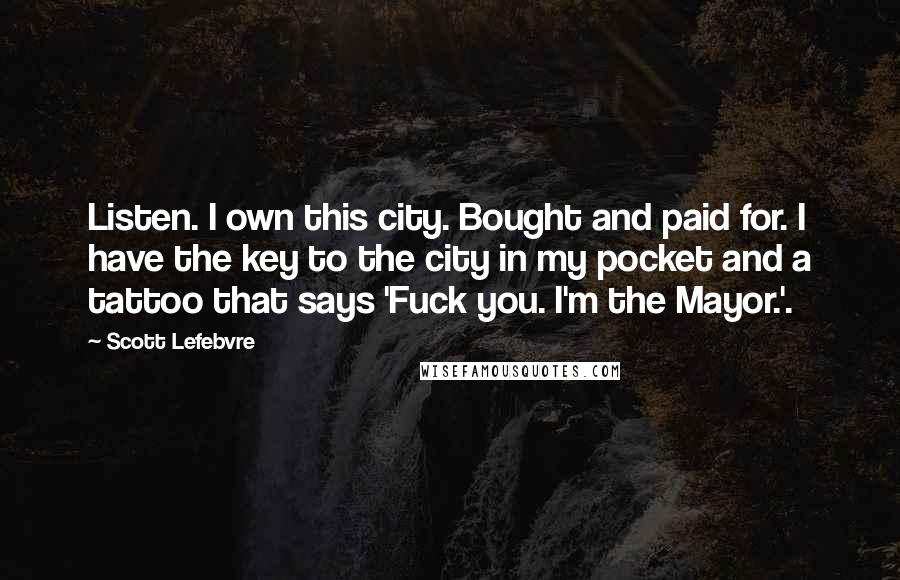 Scott Lefebvre Quotes: Listen. I own this city. Bought and paid for. I have the key to the city in my pocket and a tattoo that says 'Fuck you. I'm the Mayor.'.