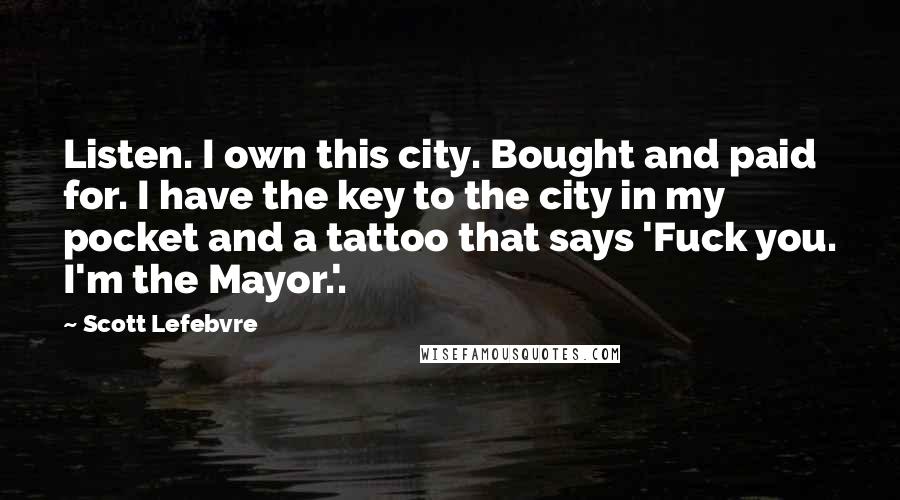 Scott Lefebvre Quotes: Listen. I own this city. Bought and paid for. I have the key to the city in my pocket and a tattoo that says 'Fuck you. I'm the Mayor.'.