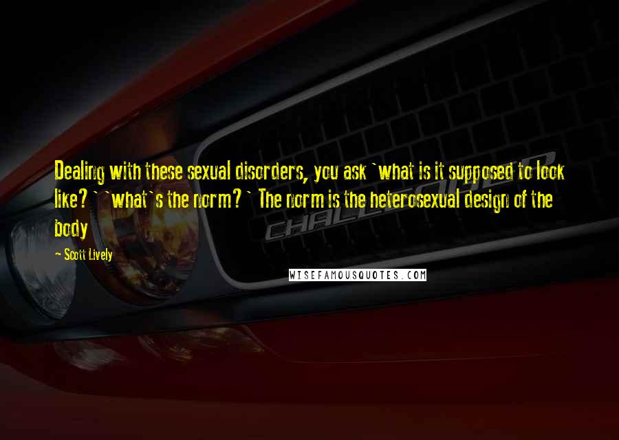 Scott Lively Quotes: Dealing with these sexual disorders, you ask 'what is it supposed to look like?' 'what's the norm?' The norm is the heterosexual design of the body