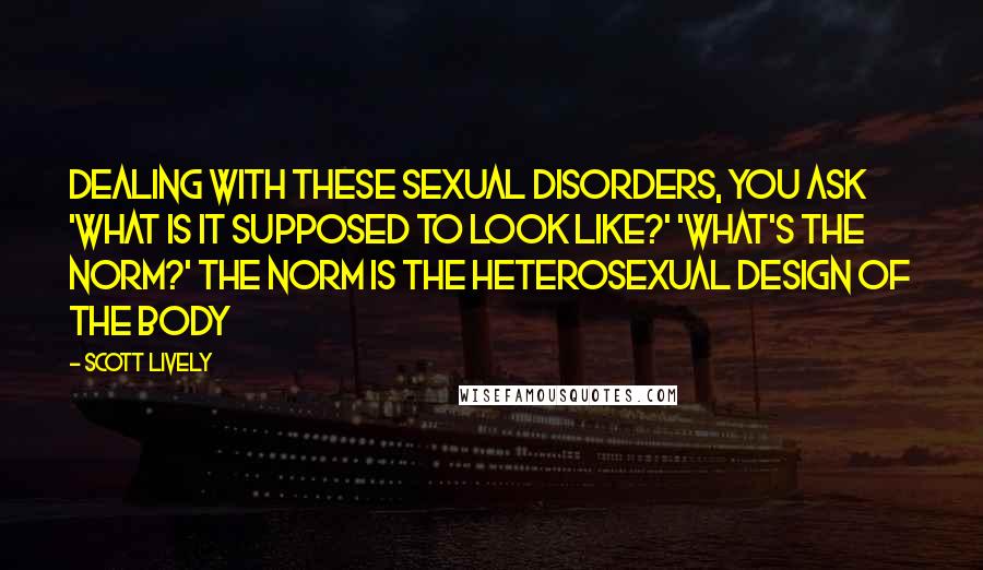 Scott Lively Quotes: Dealing with these sexual disorders, you ask 'what is it supposed to look like?' 'what's the norm?' The norm is the heterosexual design of the body