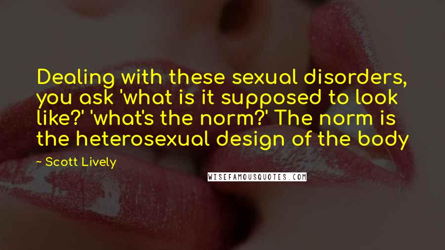 Scott Lively Quotes: Dealing with these sexual disorders, you ask 'what is it supposed to look like?' 'what's the norm?' The norm is the heterosexual design of the body