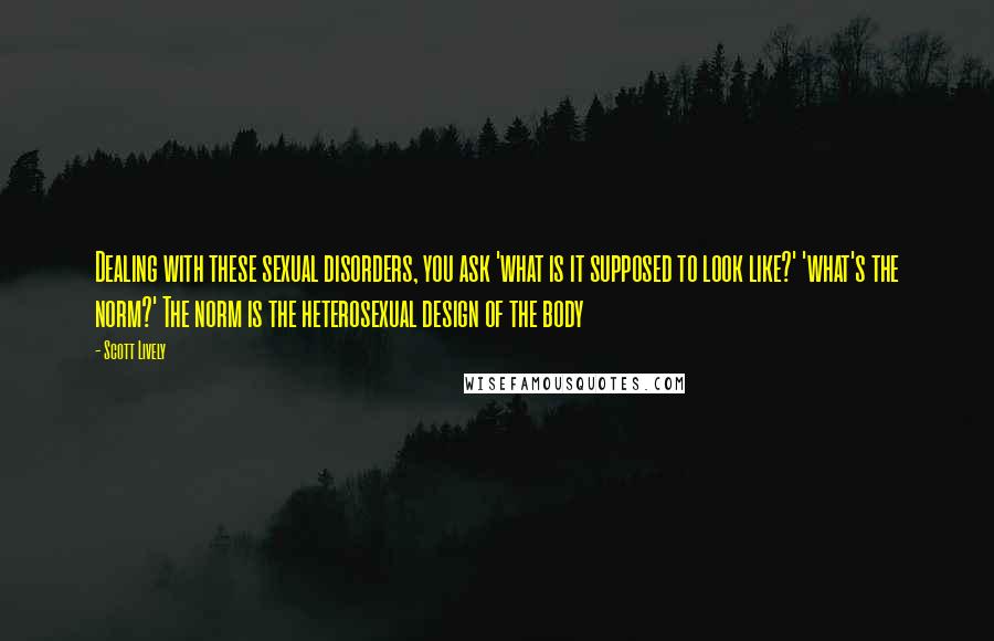 Scott Lively Quotes: Dealing with these sexual disorders, you ask 'what is it supposed to look like?' 'what's the norm?' The norm is the heterosexual design of the body
