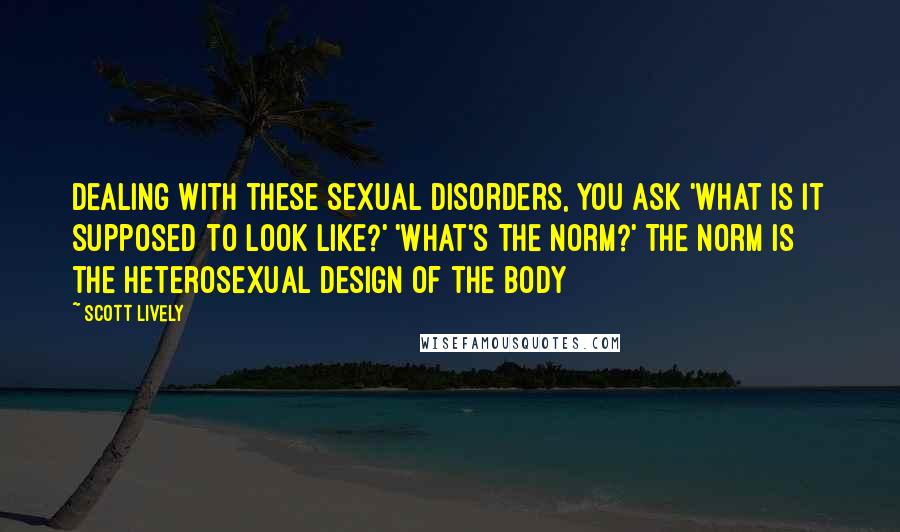 Scott Lively Quotes: Dealing with these sexual disorders, you ask 'what is it supposed to look like?' 'what's the norm?' The norm is the heterosexual design of the body