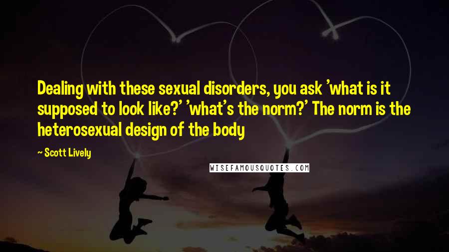 Scott Lively Quotes: Dealing with these sexual disorders, you ask 'what is it supposed to look like?' 'what's the norm?' The norm is the heterosexual design of the body