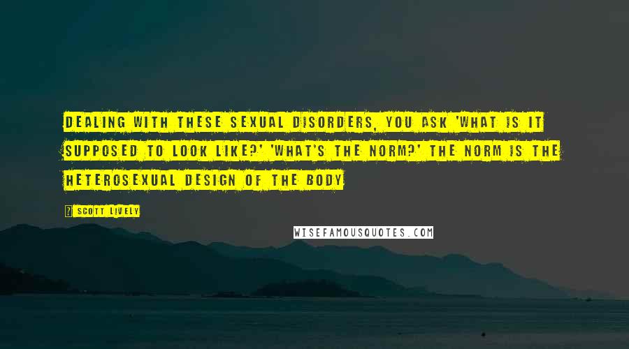 Scott Lively Quotes: Dealing with these sexual disorders, you ask 'what is it supposed to look like?' 'what's the norm?' The norm is the heterosexual design of the body