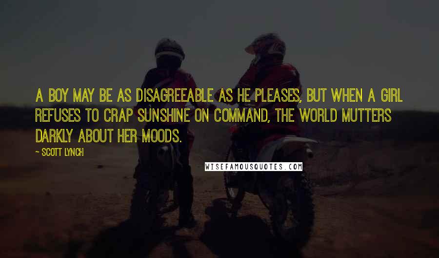 Scott Lynch Quotes: A boy may be as disagreeable as he pleases, but when a girl refuses to crap sunshine on command, the world mutters darkly about her moods.