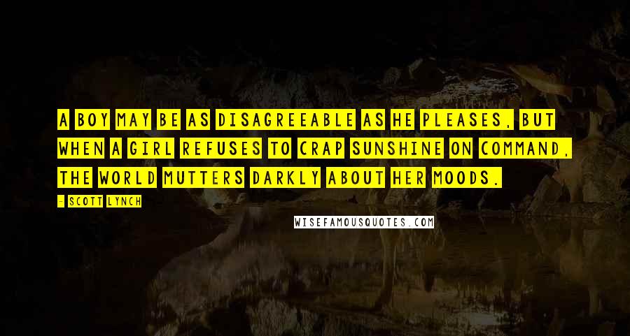 Scott Lynch Quotes: A boy may be as disagreeable as he pleases, but when a girl refuses to crap sunshine on command, the world mutters darkly about her moods.