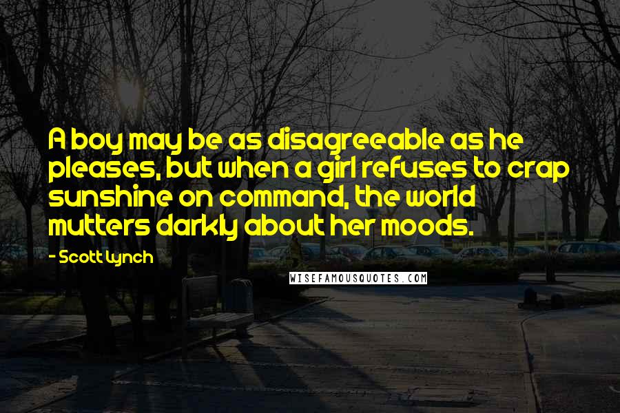 Scott Lynch Quotes: A boy may be as disagreeable as he pleases, but when a girl refuses to crap sunshine on command, the world mutters darkly about her moods.