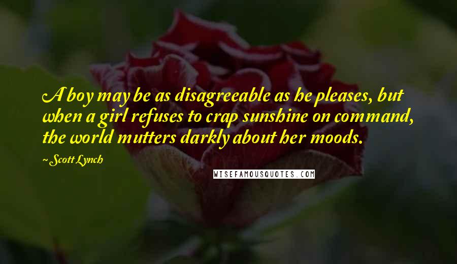 Scott Lynch Quotes: A boy may be as disagreeable as he pleases, but when a girl refuses to crap sunshine on command, the world mutters darkly about her moods.