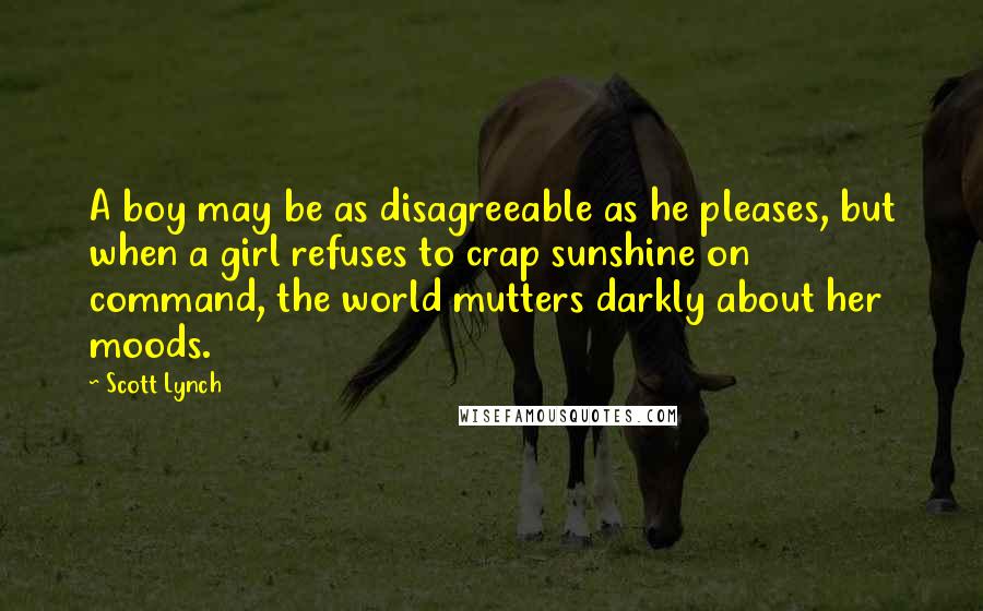 Scott Lynch Quotes: A boy may be as disagreeable as he pleases, but when a girl refuses to crap sunshine on command, the world mutters darkly about her moods.