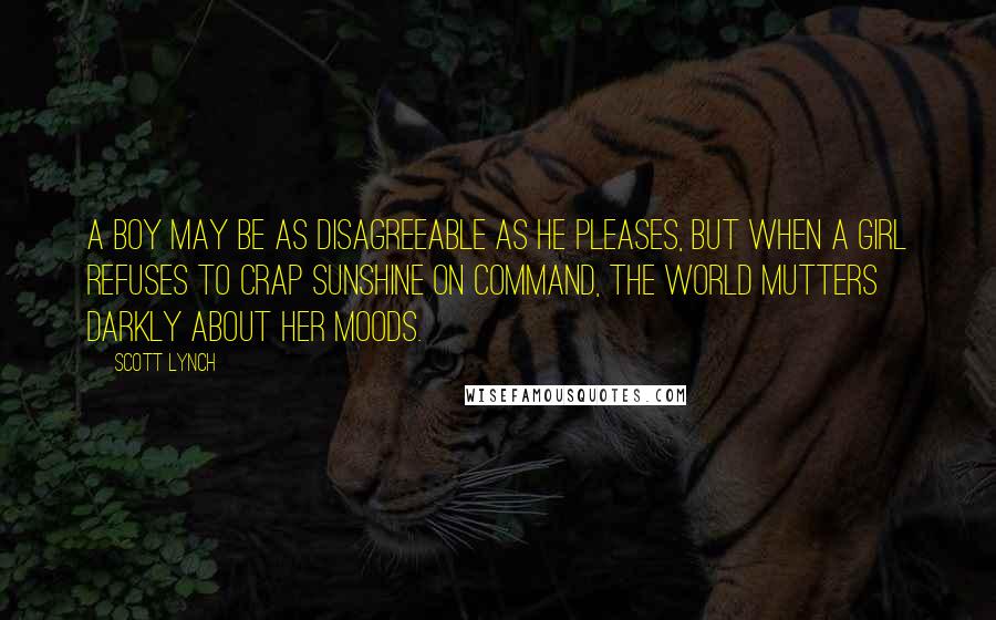 Scott Lynch Quotes: A boy may be as disagreeable as he pleases, but when a girl refuses to crap sunshine on command, the world mutters darkly about her moods.