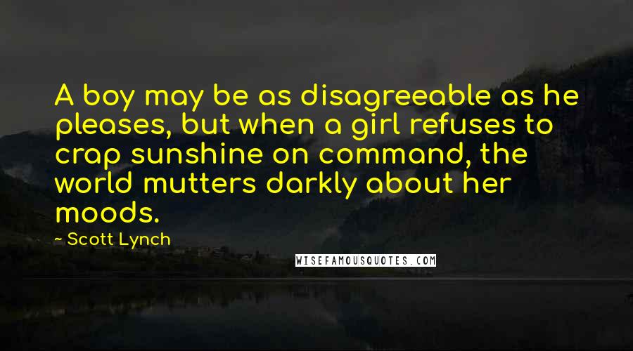Scott Lynch Quotes: A boy may be as disagreeable as he pleases, but when a girl refuses to crap sunshine on command, the world mutters darkly about her moods.