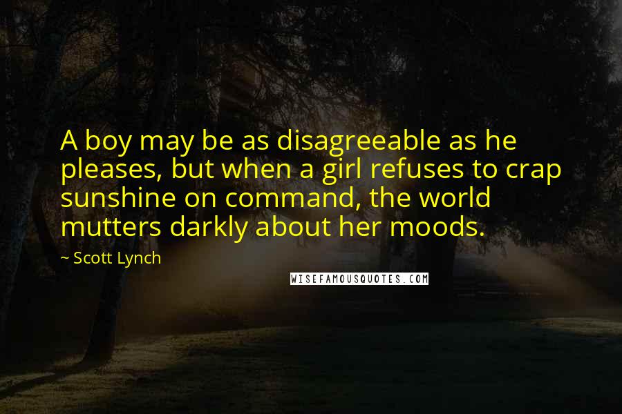 Scott Lynch Quotes: A boy may be as disagreeable as he pleases, but when a girl refuses to crap sunshine on command, the world mutters darkly about her moods.