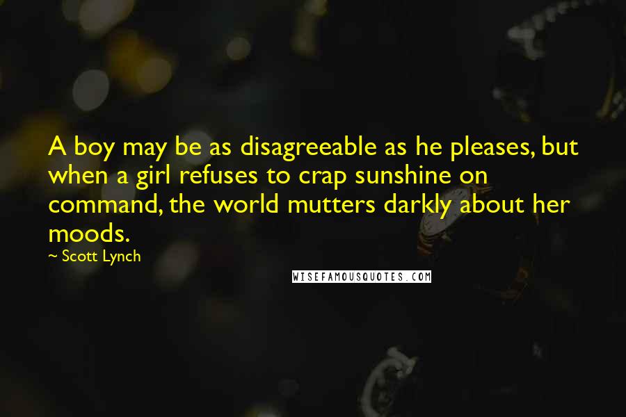 Scott Lynch Quotes: A boy may be as disagreeable as he pleases, but when a girl refuses to crap sunshine on command, the world mutters darkly about her moods.