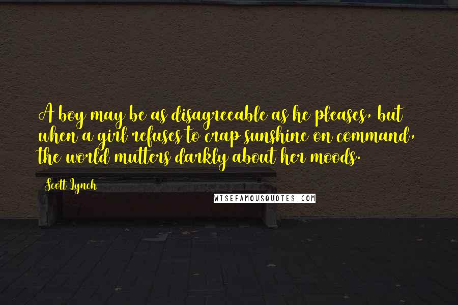 Scott Lynch Quotes: A boy may be as disagreeable as he pleases, but when a girl refuses to crap sunshine on command, the world mutters darkly about her moods.