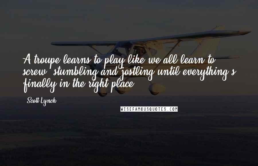 Scott Lynch Quotes: A troupe learns to play like we all learn to screw, stumbling and jostling until everything's finally in the right place.