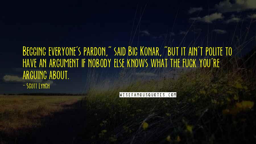 Scott Lynch Quotes: Begging everyone's pardon," said Big Konar, "but it ain't polite to have an argument if nobody else knows what the fuck you're arguing about.