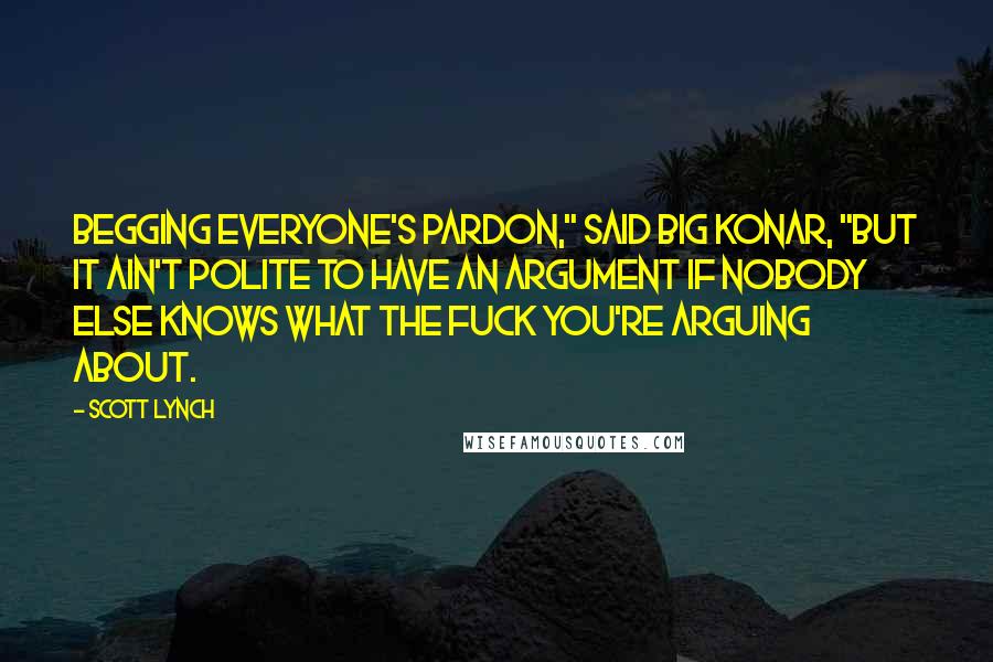 Scott Lynch Quotes: Begging everyone's pardon," said Big Konar, "but it ain't polite to have an argument if nobody else knows what the fuck you're arguing about.