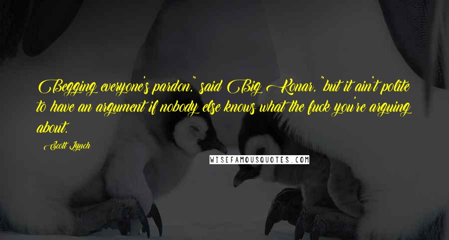 Scott Lynch Quotes: Begging everyone's pardon," said Big Konar, "but it ain't polite to have an argument if nobody else knows what the fuck you're arguing about.