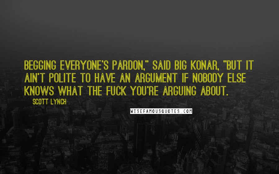 Scott Lynch Quotes: Begging everyone's pardon," said Big Konar, "but it ain't polite to have an argument if nobody else knows what the fuck you're arguing about.