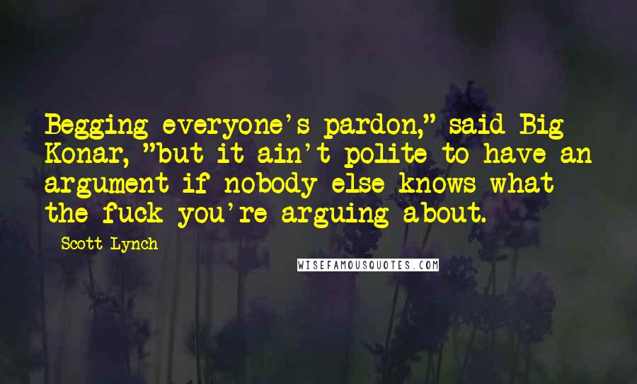 Scott Lynch Quotes: Begging everyone's pardon," said Big Konar, "but it ain't polite to have an argument if nobody else knows what the fuck you're arguing about.