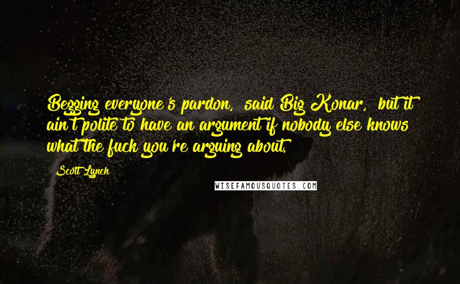 Scott Lynch Quotes: Begging everyone's pardon," said Big Konar, "but it ain't polite to have an argument if nobody else knows what the fuck you're arguing about.