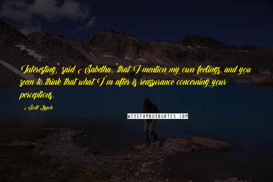 Scott Lynch Quotes: Interesting," said Sabetha, "that I mention my own feelings, and you seem to think that what I'm after is reassurance concerning your perceptions.