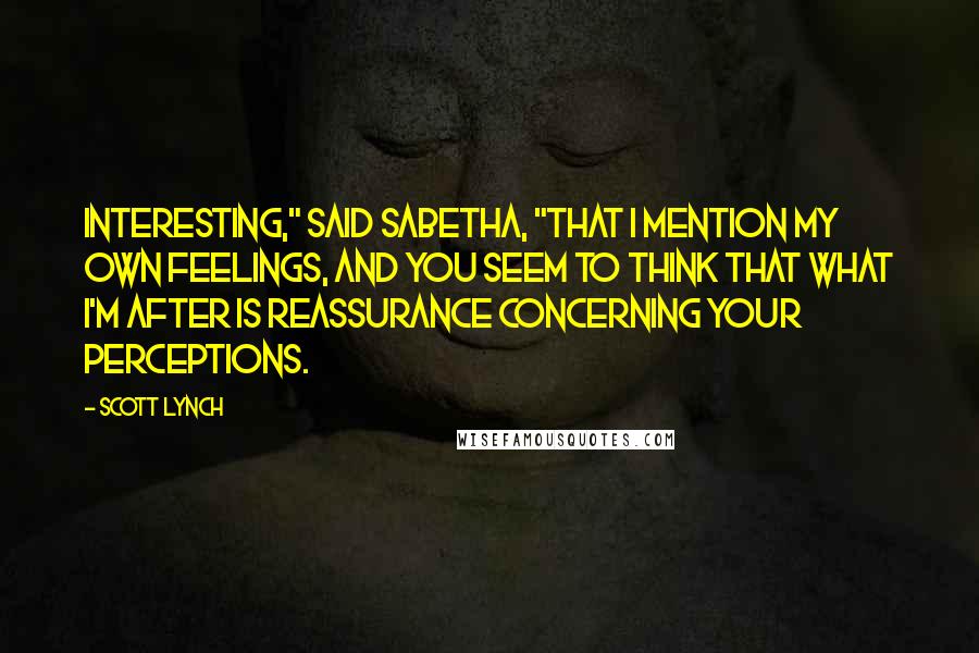 Scott Lynch Quotes: Interesting," said Sabetha, "that I mention my own feelings, and you seem to think that what I'm after is reassurance concerning your perceptions.