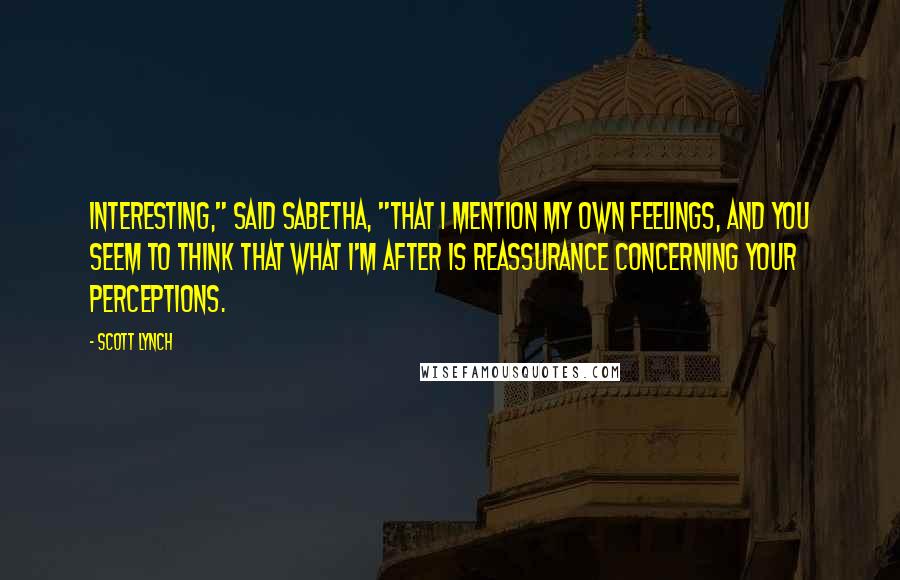 Scott Lynch Quotes: Interesting," said Sabetha, "that I mention my own feelings, and you seem to think that what I'm after is reassurance concerning your perceptions.