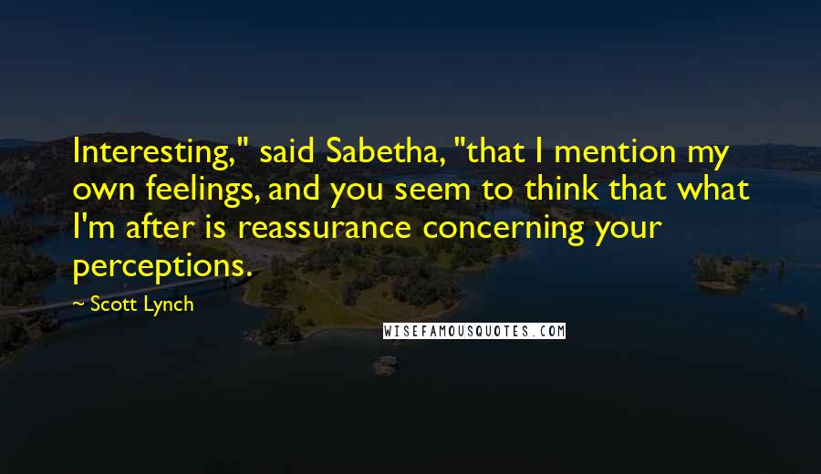 Scott Lynch Quotes: Interesting," said Sabetha, "that I mention my own feelings, and you seem to think that what I'm after is reassurance concerning your perceptions.