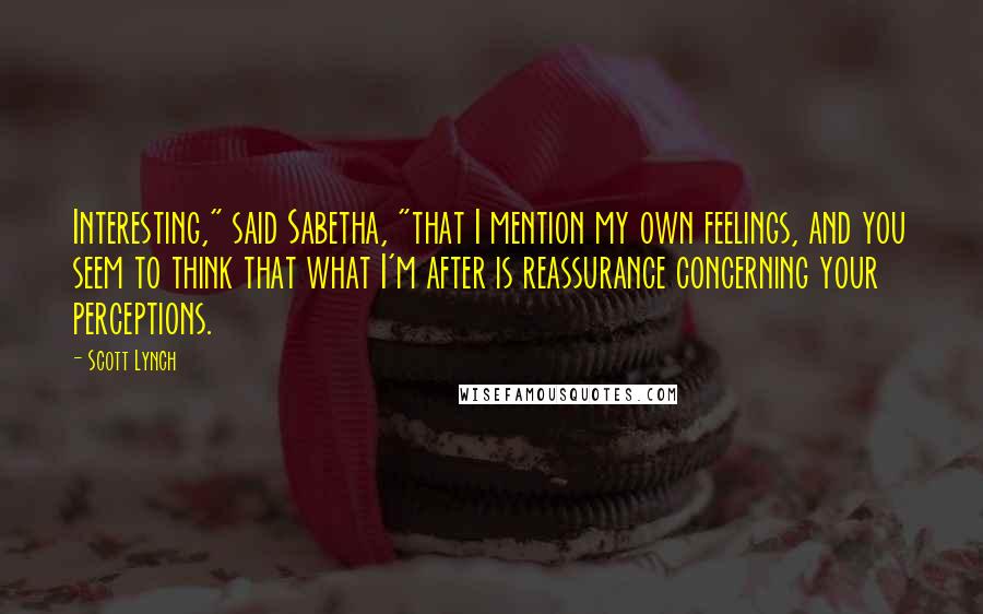 Scott Lynch Quotes: Interesting," said Sabetha, "that I mention my own feelings, and you seem to think that what I'm after is reassurance concerning your perceptions.