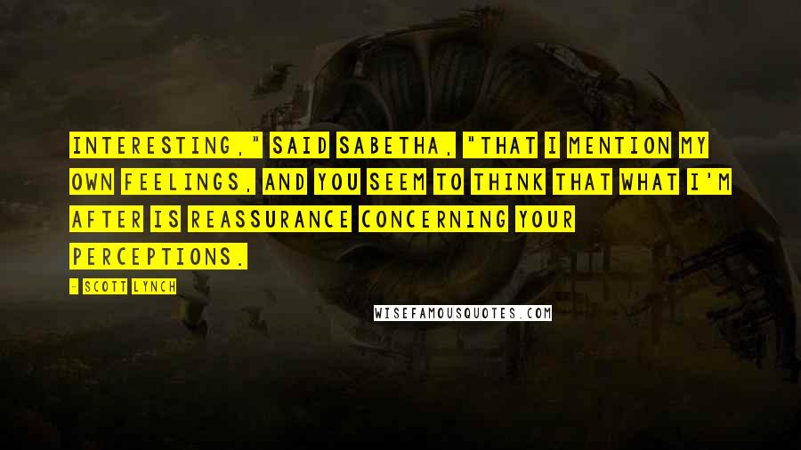 Scott Lynch Quotes: Interesting," said Sabetha, "that I mention my own feelings, and you seem to think that what I'm after is reassurance concerning your perceptions.