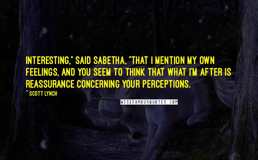Scott Lynch Quotes: Interesting," said Sabetha, "that I mention my own feelings, and you seem to think that what I'm after is reassurance concerning your perceptions.